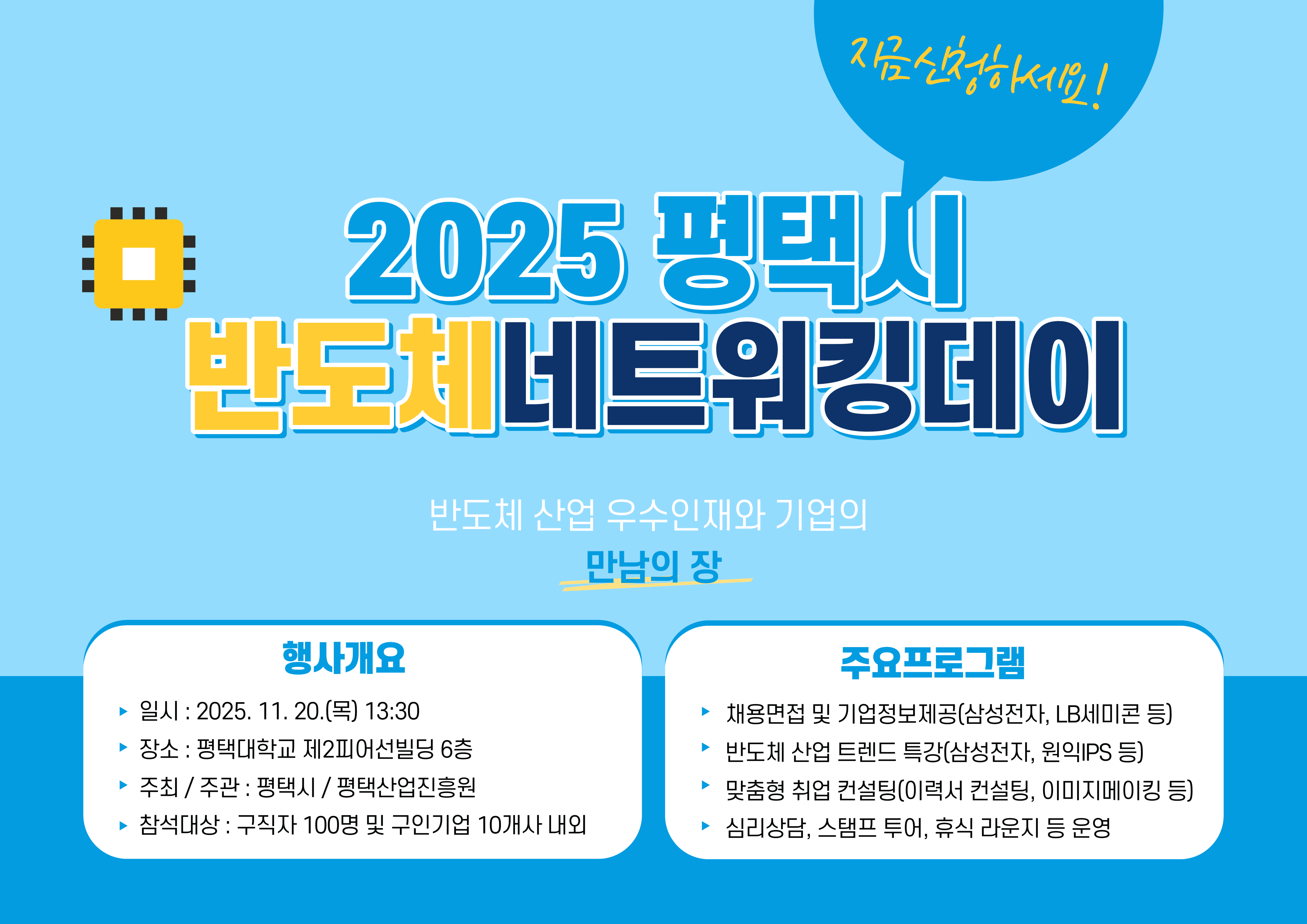 2025 평택시 반도체 네트워킹 데이
행사개요
일시: 2025. 11. 20.(목) 13:30
장소: 평택대학교 제2피어선빌딩 6층
주최/주관: 평택시/평택산업진흥원
참석대상: 구직자 100명 및 구인기업 10개사 내외

주요프로그램
채용면접 및 기업정보제공(삼성전자, LB세미콘 등)
반도체 산업 트렌드 특강(삼성전자, 원익IPS 등)
맞춤형 취업 컨설팅(이력서 컨설팅, 이미지 메이킹 등)
심리상담, 스탬프 투어, 휴식 라운지 등 운영